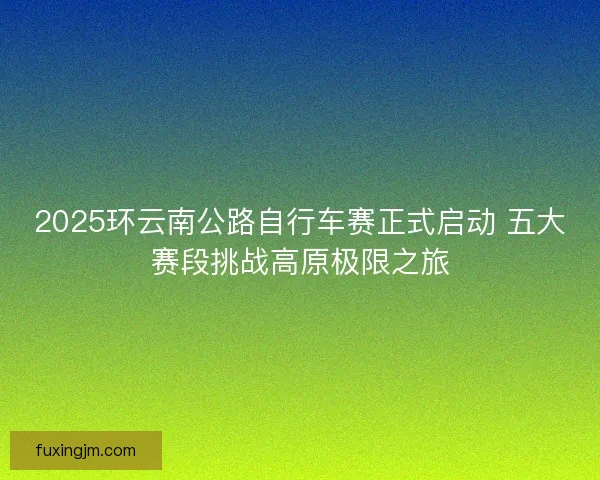 2025环云南公路自行车赛正式启动 五大赛段挑战高原极限之旅