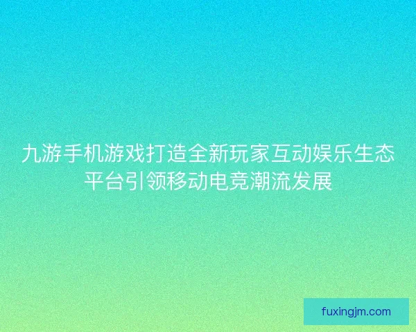 九游手机游戏打造全新玩家互动娱乐生态平台引领移动电竞潮流发展