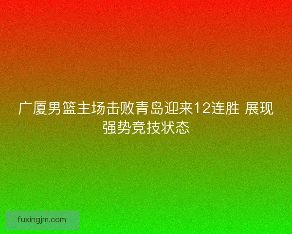 广厦男篮主场击败青岛迎来12连胜 展现强势竞技状态
