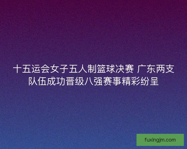 十五运会女子五人制篮球决赛 广东两支队伍成功晋级八强赛事精彩纷呈