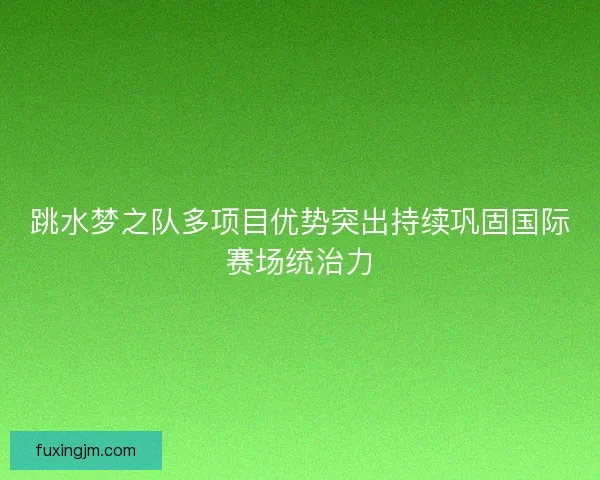 跳水梦之队多项目优势突出持续巩固国际赛场统治力
