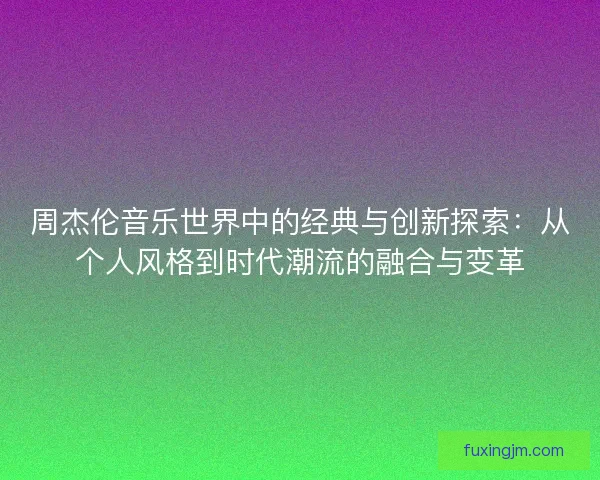 周杰伦音乐世界中的经典与创新探索：从个人风格到时代潮流的融合与变革