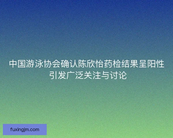 中国游泳协会确认陈欣怡药检结果呈阳性 引发广泛关注与讨论