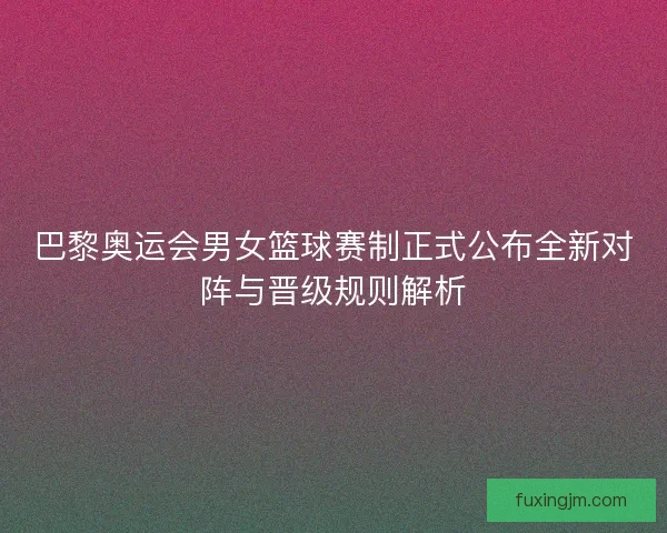 巴黎奥运会男女篮球赛制正式公布全新对阵与晋级规则解析