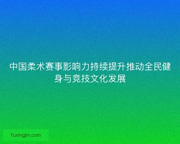 中国柔术赛事影响力持续提升推动全民健身与竞技文化发展