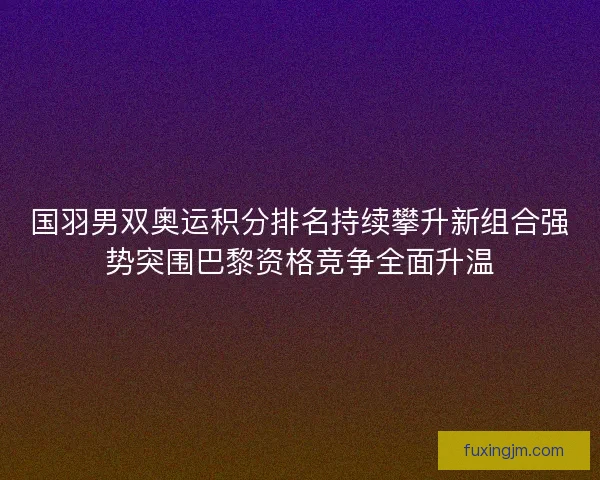 国羽男双奥运积分排名持续攀升新组合强势突围巴黎资格竞争全面升温